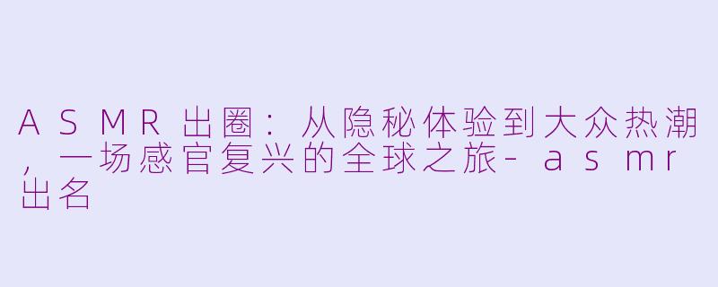 ASMR出圈：从隐秘体验到大众热潮，一场感官复兴的全球之旅