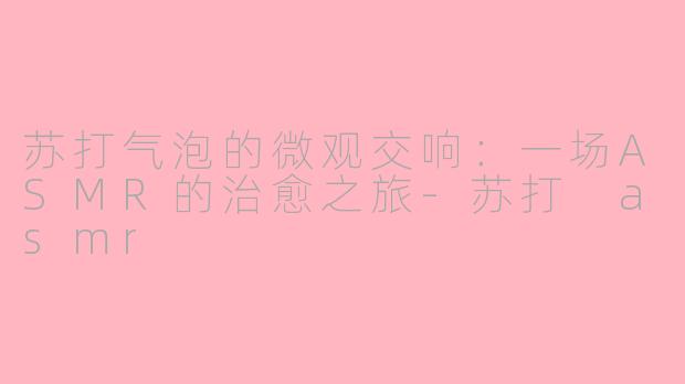 苏打气泡的微观交响:一场ASMR的治愈之旅-苏打 asmr