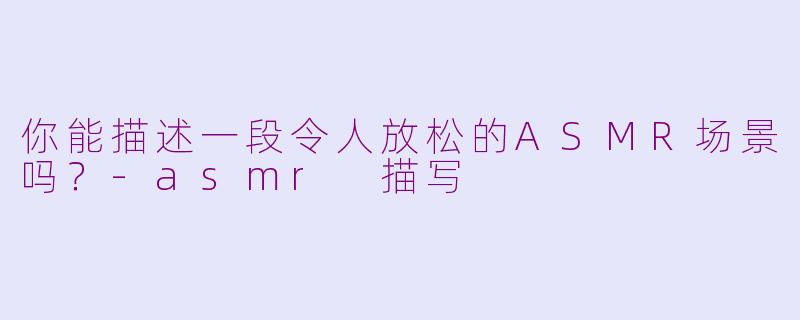 你能描述一段令人放松的ASMR场景吗？-asmr 描写