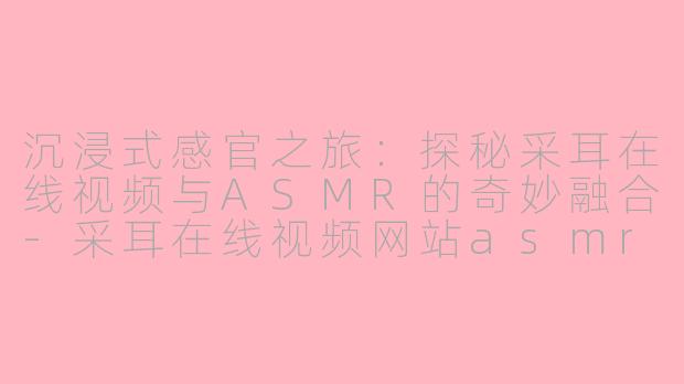 沉浸式感官之旅：探秘采耳在线视频与ASMR的奇妙融合-采耳在线视频网站asmr