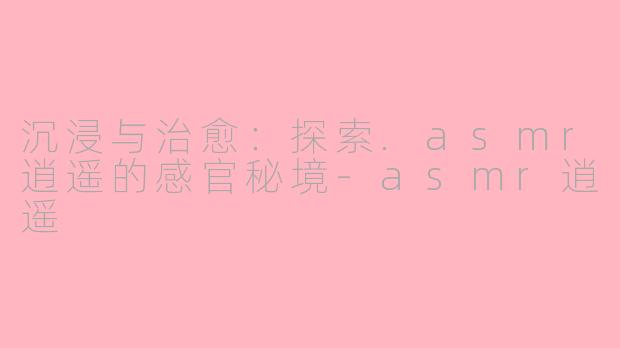 沉浸与治愈：探索.asmr逍遥的感官秘境-asmr逍遥