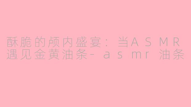 酥脆的颅内盛宴：当ASMR遇见金黄油条