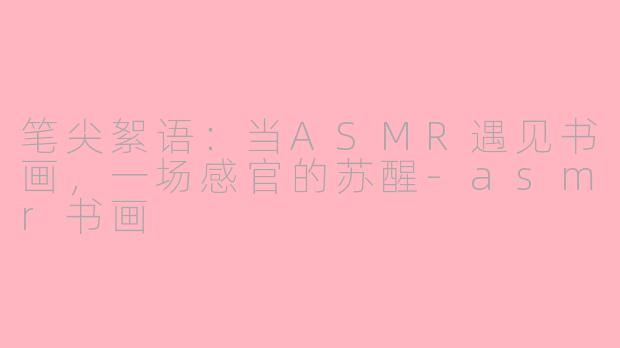 笔尖絮语：当ASMR遇见书画，一场感官的苏醒-asmr书画