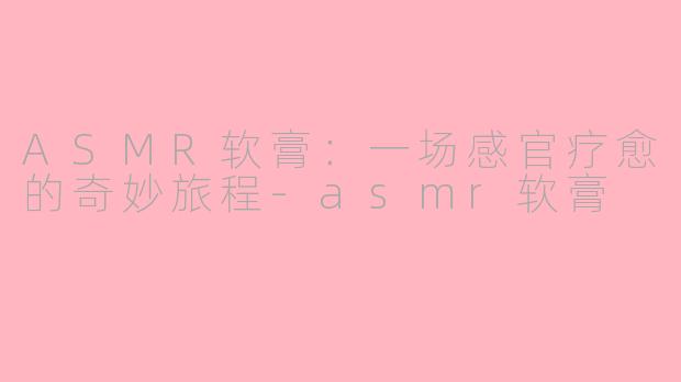 ASMR软膏：一场感官疗愈的奇妙旅程-asmr软膏