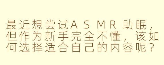 最近想尝试ASMR助眠,但作为新手完全不懂,该如何选择适合自己的内容呢?
