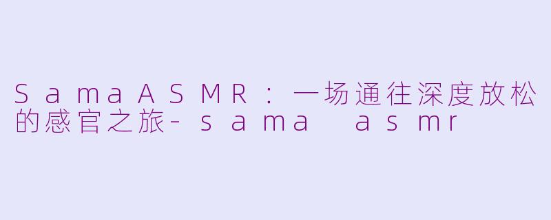SamaASMR:一场通往深度放松的感官之旅-sama asmr