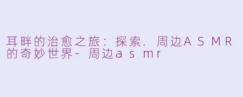 耳畔的治愈之旅:探索.周边ASMR的奇妙世界-周边asmr