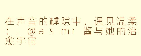 在声音的罅隙中,遇见温柔:.@asmr酱与她的治愈宇宙