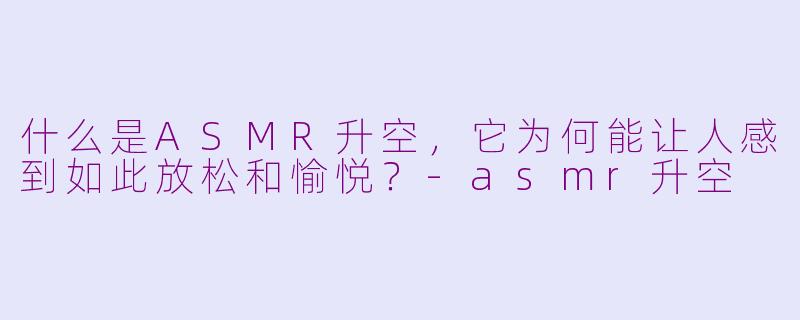 什么是ASMR升空，它为何能让人感到如此放松和愉悦？-asmr升空