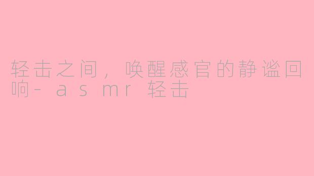 轻击之间，唤醒感官的静谧回响-asmr轻击