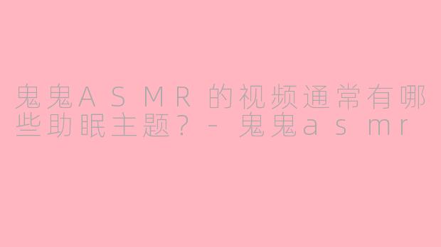 鬼鬼ASMR的视频通常有哪些助眠主题？-鬼鬼asmr
