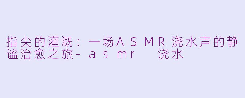 指尖的灌溉:一场ASMR浇水声的静谧治愈之旅-asmr 浇水