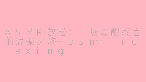 ASMR放松：一场唤醒感官的温柔之旅-asmr relaxing