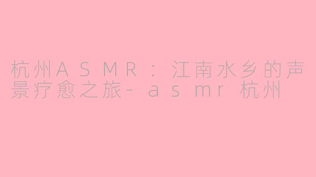 杭州ASMR：江南水乡的声景疗愈之旅-asmr杭州
