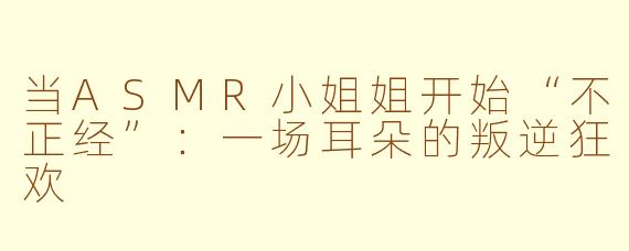当ASMR小姐姐开始“不正经”：一场耳朵的叛逆狂欢