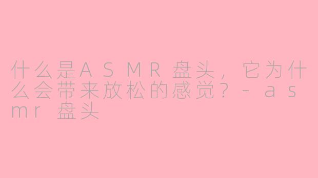 什么是ASMR盘头,它为什么会带来放松的感觉?-asmr盘头