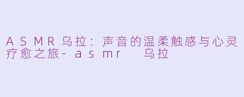 ASMR乌拉：声音的温柔触感与心灵疗愈之旅-asmr 乌拉
