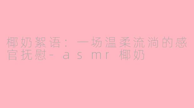 椰奶絮语:一场温柔流淌的感官抚慰-asmr椰奶