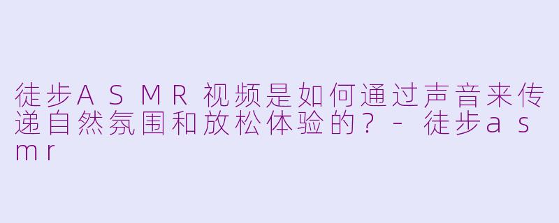 徒步ASMR视频是如何通过声音来传递自然氛围和放松体验的？-徒步asmr
