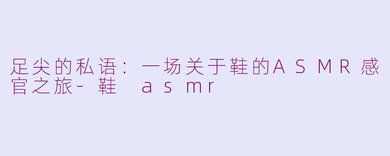 足尖的私语：一场关于鞋的ASMR感官之旅-鞋 asmr
