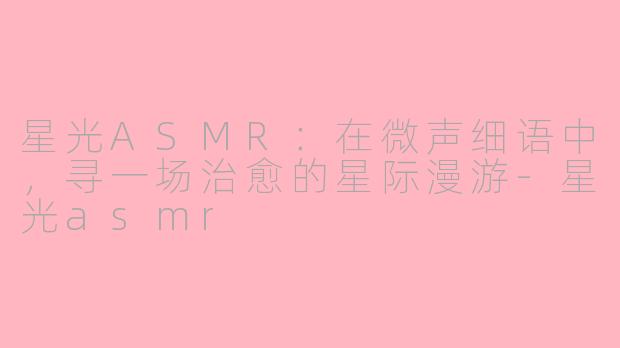 星光ASMR：在微声细语中，寻一场治愈的星际漫游-星光asmr