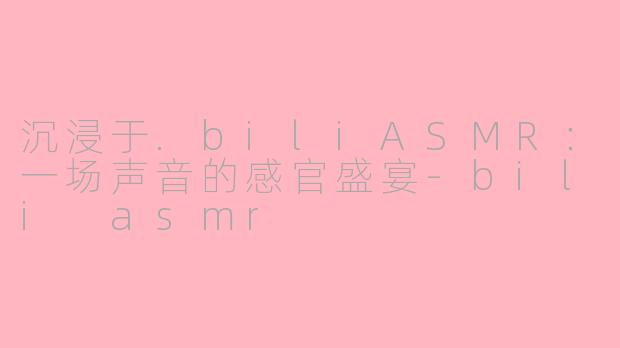 沉浸于.biliASMR:一场声音的感官盛宴-bili asmr