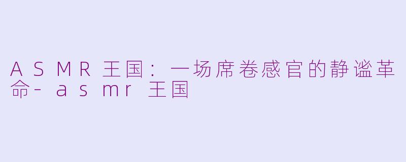 ASMR王国:一场席卷感官的静谧革命-asmr王国