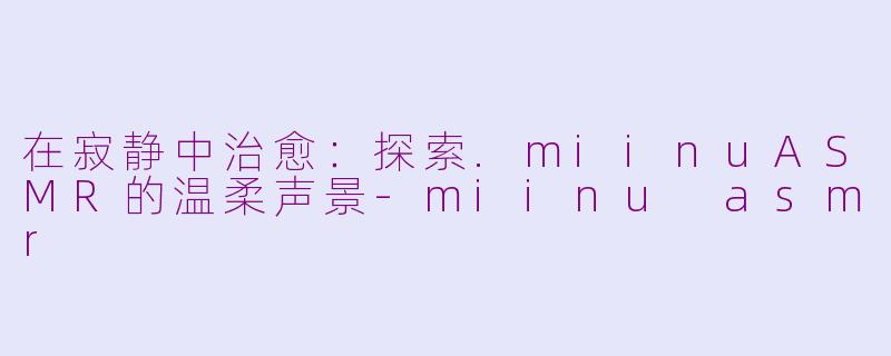 在寂静中治愈：探索.miinuASMR的温柔声景-miinu asmr