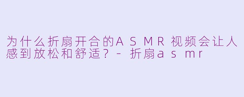 为什么折扇开合的ASMR视频会让人感到放松和舒适？-折扇asmr