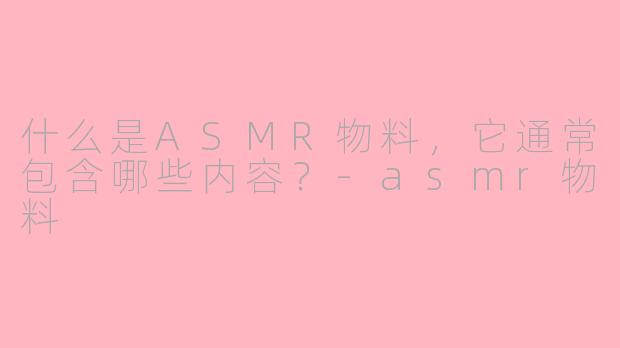 什么是ASMR物料，它通常包含哪些内容？-asmr物料
