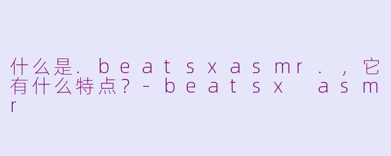 什么是.beatsxasmr.,它有什么特点?-beatsx asmr