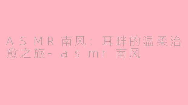 ASMR南风:耳畔的温柔治愈之旅-asmr南风