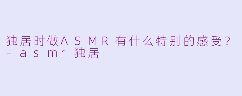 独居时做ASMR有什么特别的感受？-asmr独居