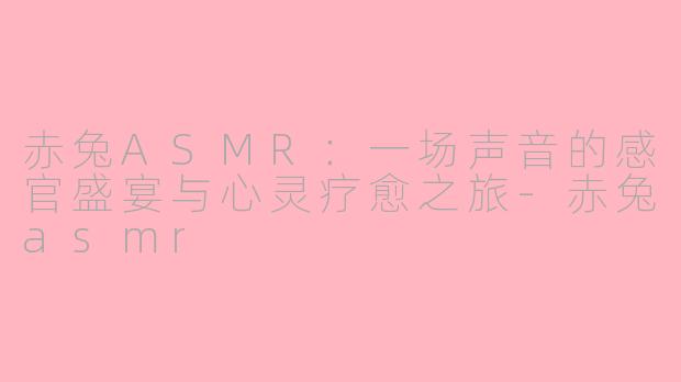 赤兔ASMR:一场声音的感官盛宴与心灵疗愈之旅-赤兔asmr