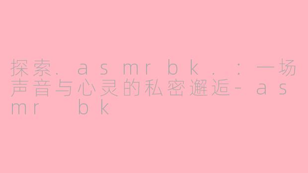 探索.asmrbk.：一场声音与心灵的私密邂逅-asmr bk