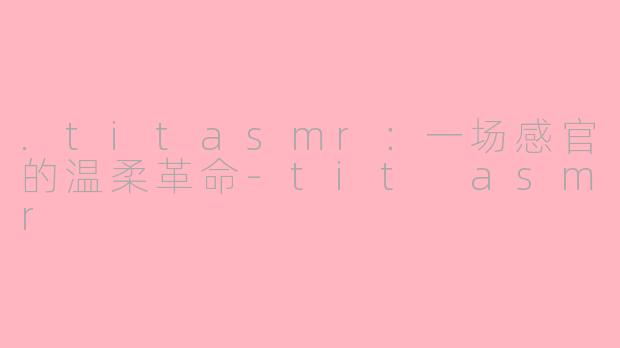 .titasmr：一场感官的温柔革命-tit asmr