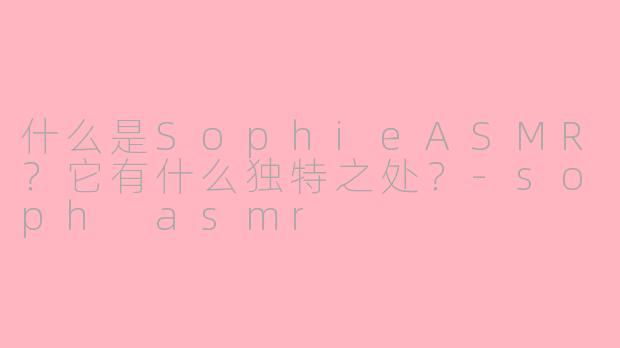 什么是SophieASMR?它有什么独特之处?-soph asmr