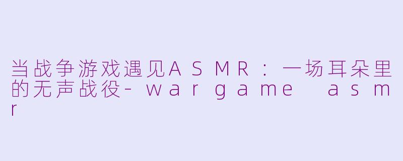 当战争游戏遇见ASMR:一场耳朵里的无声战役-wargame asmr