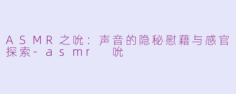 ASMR之吮：声音的隐秘慰藉与感官探索-asmr 吮