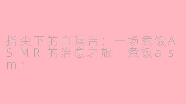 指尖下的白噪音:一场煮饭ASMR的治愈之旅-煮饭asmr