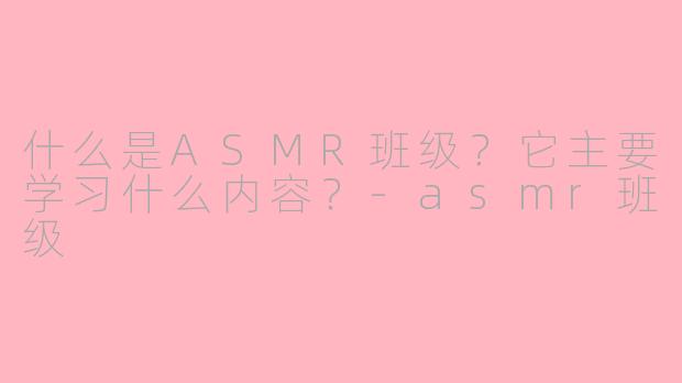 什么是ASMR班级？它主要学习什么内容？-asmr班级
