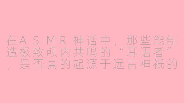 在ASMR神话中，那些能制造极致颅内共鸣的“耳语者”，是否真的起源于远古神祇的梦境碎片？