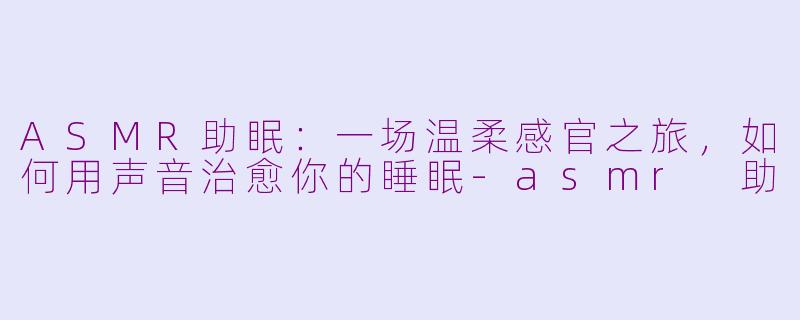 ASMR助眠:一场温柔感官之旅,如何用声音治愈你的睡眠-asmr 助