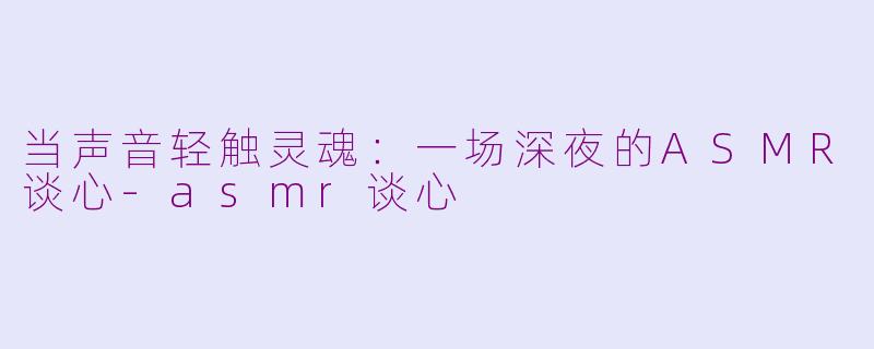 当声音轻触灵魂:一场深夜的ASMR谈心-asmr谈心