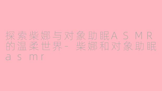 探索柴娜与对象助眠ASMR的温柔世界-柴娜和对象助眠asmr