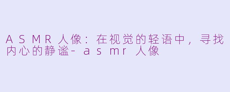 ASMR人像：在视觉的轻语中，寻找内心的静谧-asmr人像