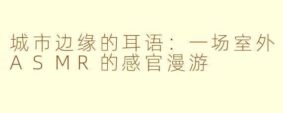 城市边缘的耳语：一场室外ASMR的感官漫游