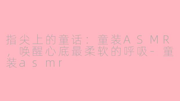 指尖上的童话:童装ASMR,唤醒心底最柔软的呼吸-童装asmr