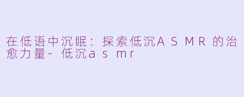 在低语中沉眠:探索低沉ASMR的治愈力量-低沉asmr