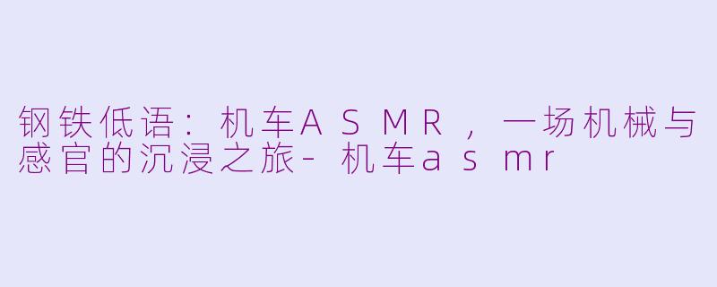钢铁低语：机车ASMR，一场机械与感官的沉浸之旅-机车asmr